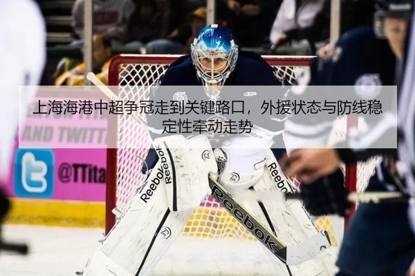 上海海港中超争冠走到关键路口，外援状态与防线稳定性牵动走势
